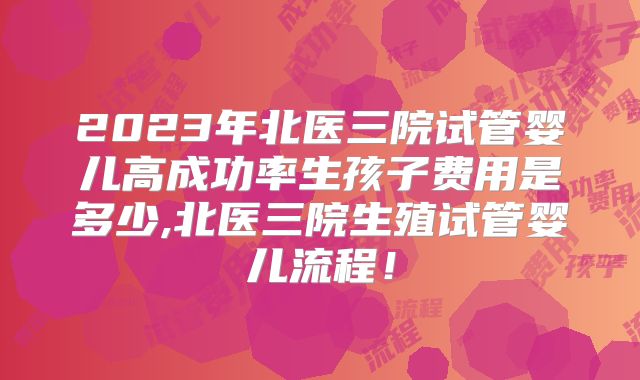 2023年北医三院试管婴儿高成功率生孩子费用是多少,北医三院生殖试管婴儿流程！