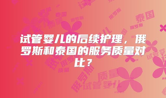 试管婴儿的后续护理，俄罗斯和泰国的服务质量对比？