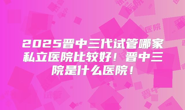 2025晋中三代试管哪家私立医院比较好！晋中三院是什么医院！