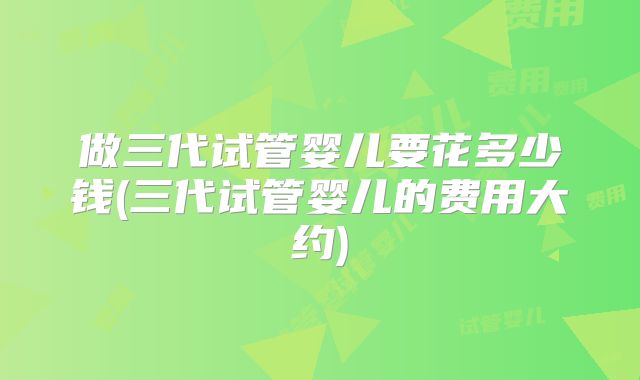 做三代试管婴儿要花多少钱(三代试管婴儿的费用大约)