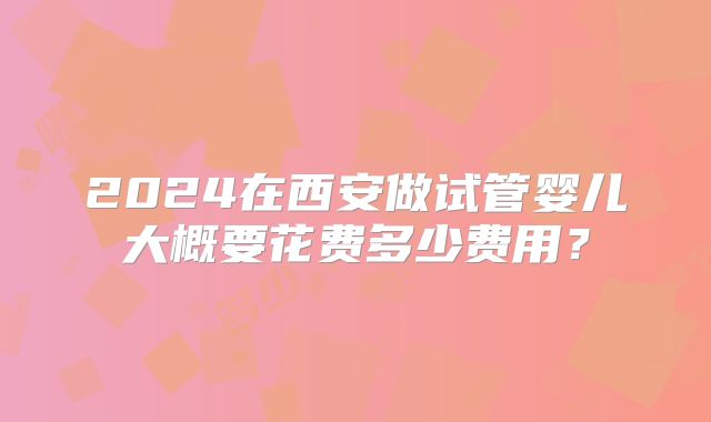 2024在西安做试管婴儿大概要花费多少费用？
