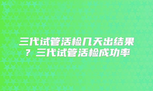 三代试管活检几天出结果？三代试管活检成功率