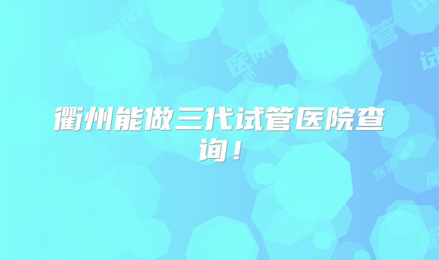 衢州能做三代试管医院查询!