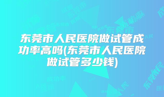 东莞市人民医院做试管成功率高吗(东莞市人民医院做试管多少钱)