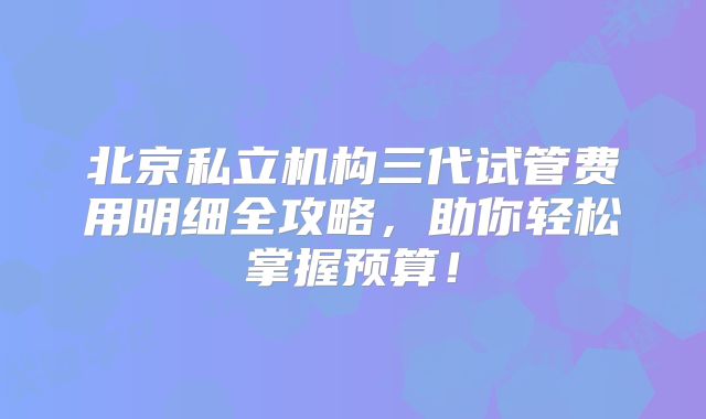 北京私立机构三代试管费用明细全攻略，助你轻松掌握预算！