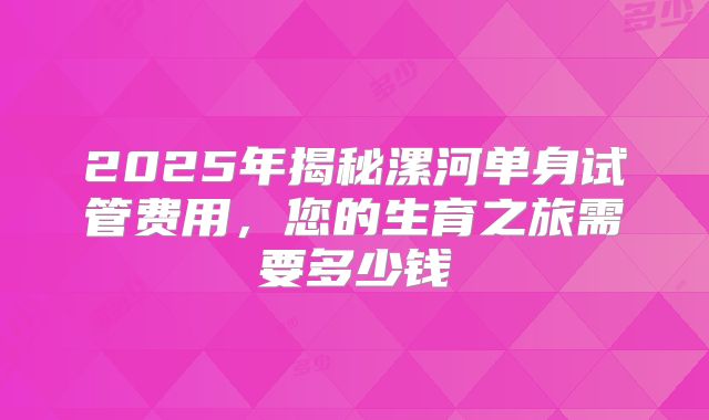 2025年揭秘漯河单身试管费用，您的生育之旅需要多少钱
