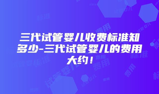 三代试管婴儿收费标准知多少-三代试管婴儿的费用大约！