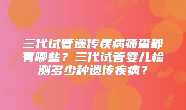 三代试管遗传疾病筛查都有哪些？三代试管婴儿检测多少种遗传疾病？