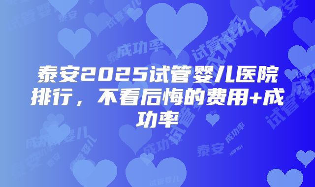 泰安2025试管婴儿医院排行,不看后悔的费用+成功率