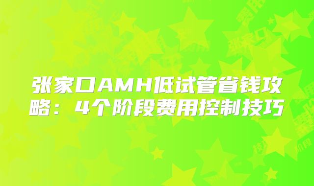 张家口AMH低试管省钱攻略:4个阶段费用控制技巧