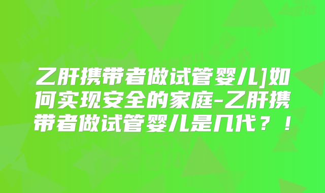 乙肝携带者做试管婴儿]如何实现安全的家庭-乙肝携带者做试管婴儿是几代？！