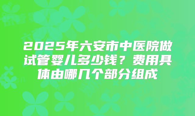 2025年六安市中医院做试管婴儿多少钱?费用具体由哪几个部分组成