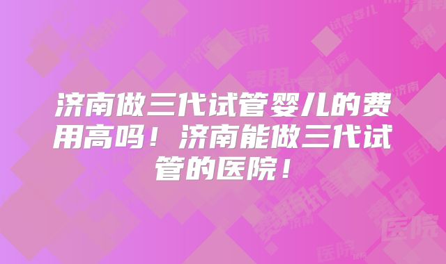 济南做三代试管婴儿的费用高吗！济南能做三代试管的医院！