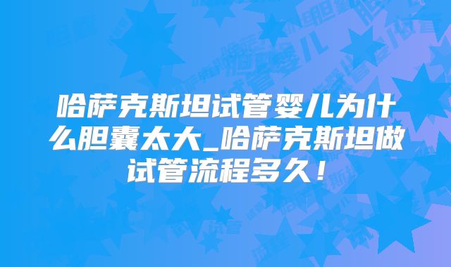 哈萨克斯坦试管婴儿为什么胆囊太大_哈萨克斯坦做试管流程多久！