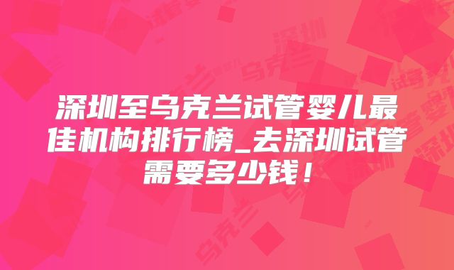 深圳至乌克兰试管婴儿最佳机构排行榜_去深圳试管需要多少钱！