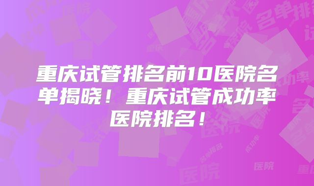 重庆试管排名前10医院名单揭晓!重庆试管成功率医院排名!