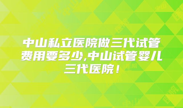 中山私立医院做三代试管费用要多少,中山试管婴儿三代医院!
