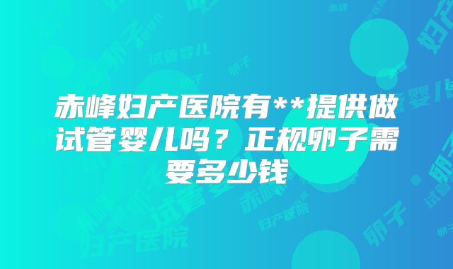 赤峰妇产医院有**提供做试管婴儿吗?正规卵子需要多少钱