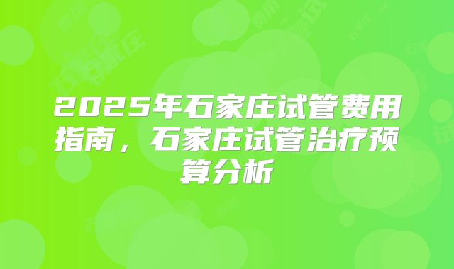 2025年石家庄试管费用指南，石家庄试管治疗预算分析