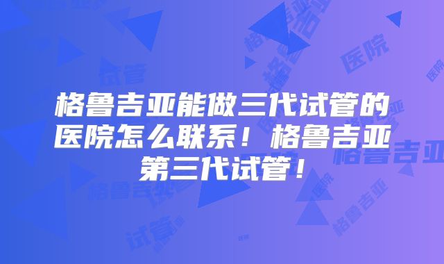 格鲁吉亚能做三代试管的医院怎么联系!格鲁吉亚第三代试管!