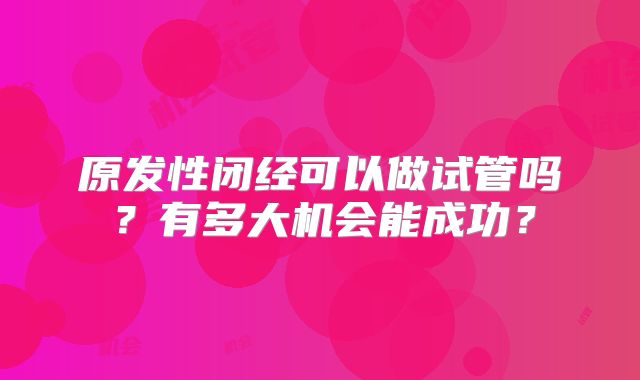 原发性闭经可以做试管吗?有多大机会能成功?