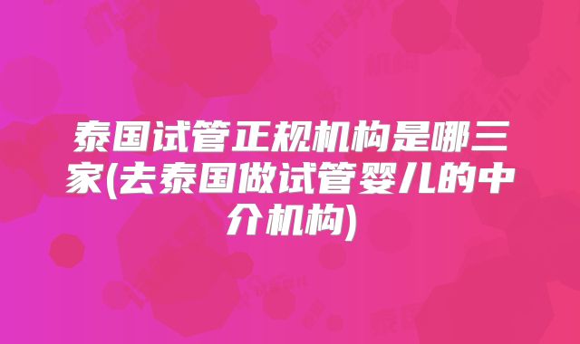 泰国试管正规机构是哪三家(去泰国做试管婴儿的中介机构)