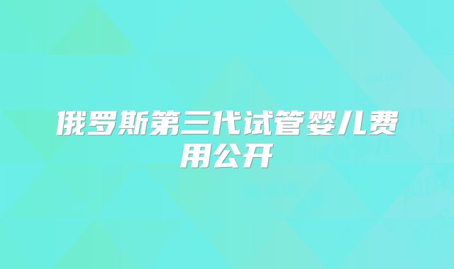 俄罗斯第三代试管婴儿费用公开