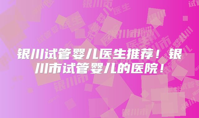 银川试管婴儿医生推荐！银川市试管婴儿的医院！