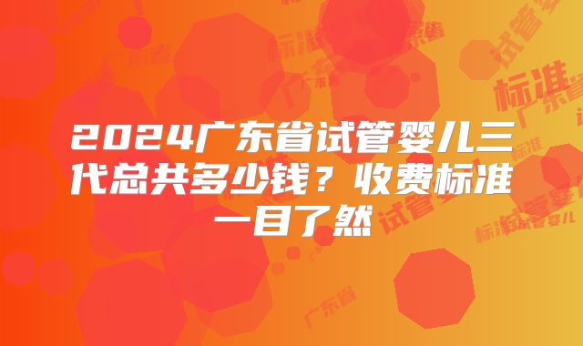 2024广东省试管婴儿三代总共多少钱?收费标准一目了然
