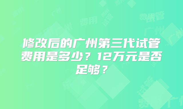 修改后的广州第三代试管费用是多少？12万元是否足够？