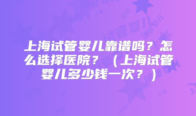 上海试管婴儿靠谱吗？怎么选择医院？（上海试管婴儿多少钱一次？）