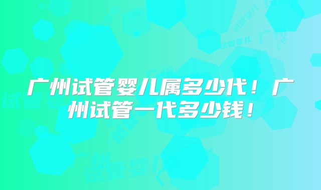 广州试管婴儿属多少代!广州试管一代多少钱!