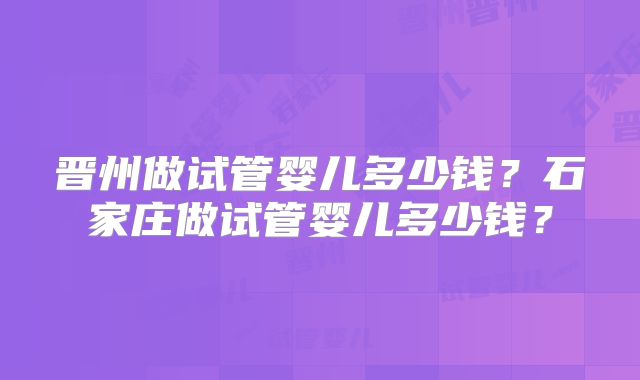 晋州做试管婴儿多少钱？石家庄做试管婴儿多少钱？
