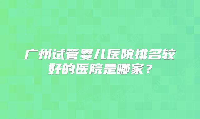 广州试管婴儿医院排名较好的医院是哪家?
