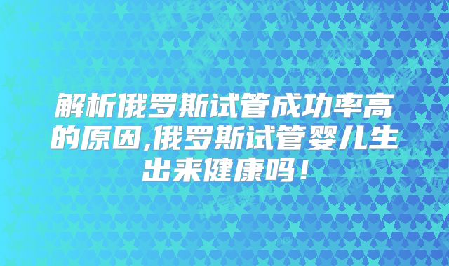 解析俄罗斯试管成功率高的原因,俄罗斯试管婴儿生出来健康吗！