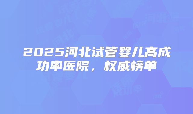 2025河北试管婴儿高成功率医院，权威榜单