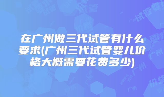 在广州做三代试管有什么要求(广州三代试管婴儿价格大概需要花费多少)