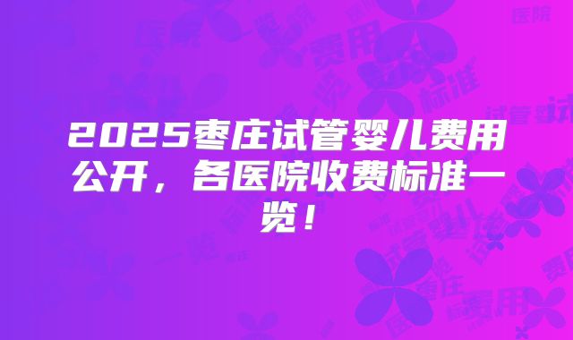 2025枣庄试管婴儿费用公开,各医院收费标准一览!