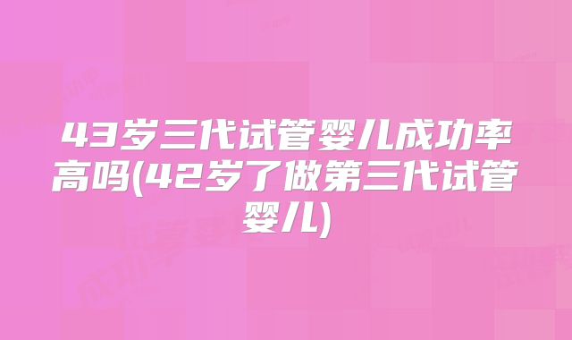 43岁三代试管婴儿成功率高吗(42岁了做第三代试管婴儿)