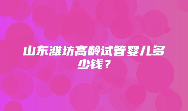 山东潍坊高龄试管婴儿多少钱？