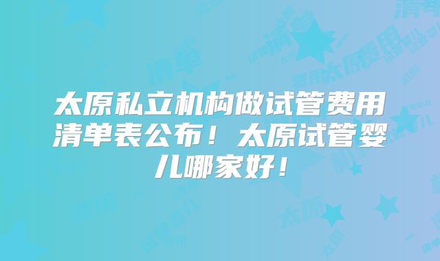 太原私立机构做试管费用清单表公布!太原试管婴儿哪家好!