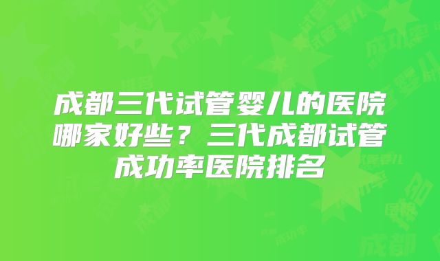 成都三代试管婴儿的医院哪家好些?三代成都试管成功率医院排名