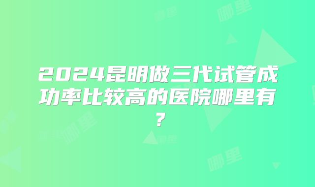 2024昆明做三代试管成功率比较高的医院哪里有？