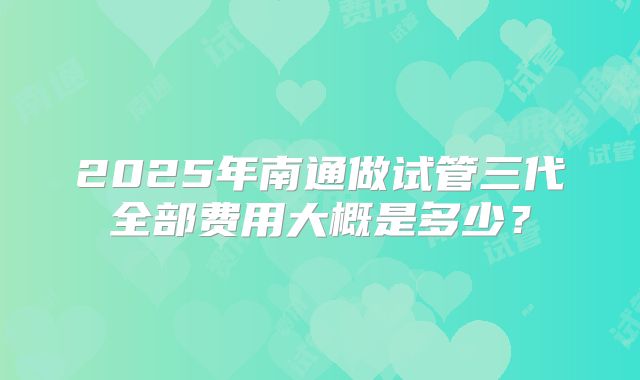 2025年南通做试管三代全部费用大概是多少？
