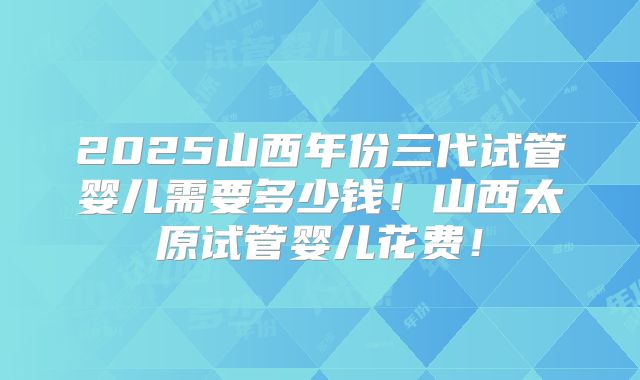 2025山西年份三代试管婴儿需要多少钱!山西太原试管婴儿花费!
