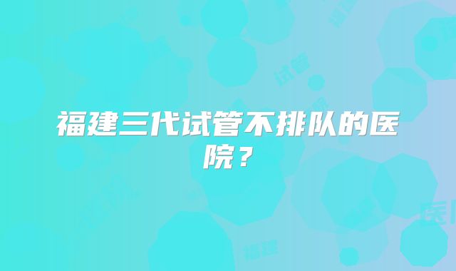 福建三代试管不排队的医院？