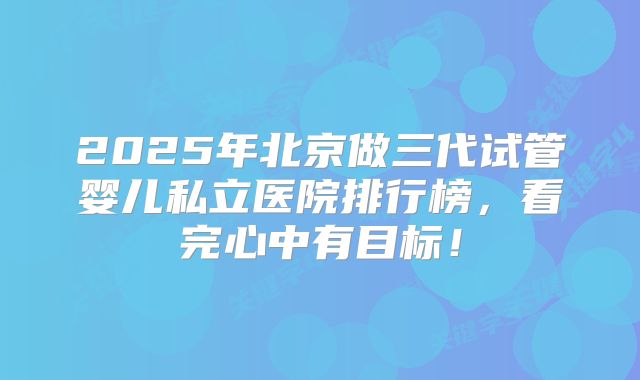 2025年北京做三代试管婴儿私立医院排行榜，看完心中有目标！