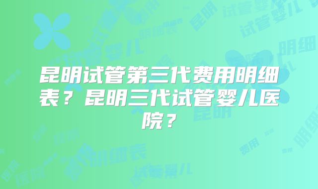 昆明试管第三代费用明细表？昆明三代试管婴儿医院？