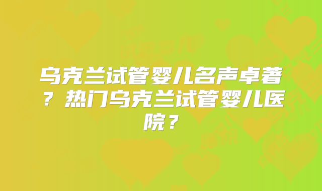 乌克兰试管婴儿名声卓著?热门乌克兰试管婴儿医院?