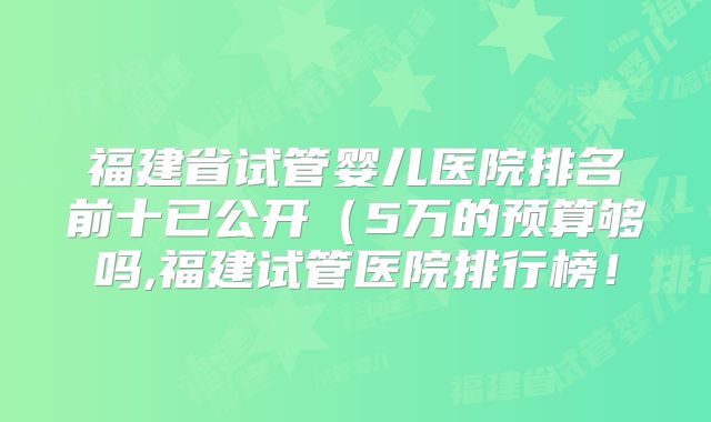 福建省试管婴儿医院排名前十已公开(5万的预算够吗,福建试管医院排行榜!